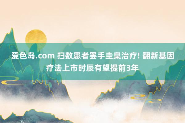 爱色岛.com 扫数患者罢手圭臬治疗! 翻新基因疗法上市时辰有望提前3年