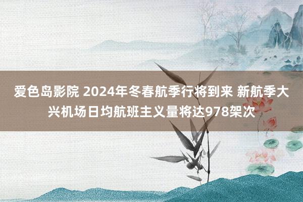 爱色岛影院 2024年冬春航季行将到来 新航季大兴机场日均航班主义量将达978架次