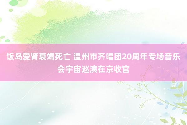 饭岛爱肾衰竭死亡 温州市齐唱团20周年专场音乐会宇宙巡演在京收官