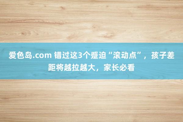 爱色岛.com 错过这3个蹙迫“滚动点”，孩子差距将越拉越大，家长必看