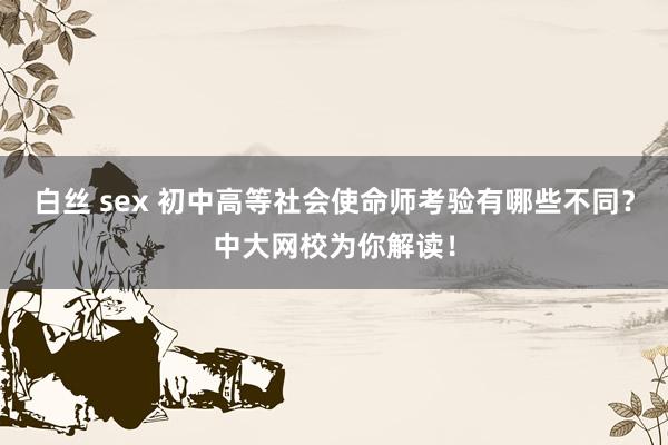 白丝 sex 初中高等社会使命师考验有哪些不同？中大网校为你解读！