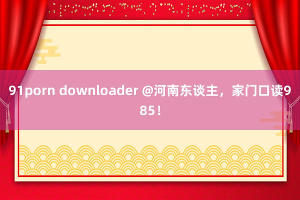 91porn downloader @河南东谈主，家门口读985！