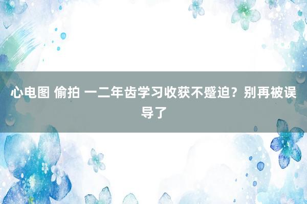 心电图 偷拍 一二年齿学习收获不蹙迫？别再被误导了