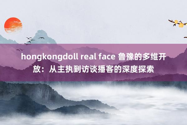 hongkongdoll real face 鲁豫的多维开放：从主执到访谈播客的深度探索