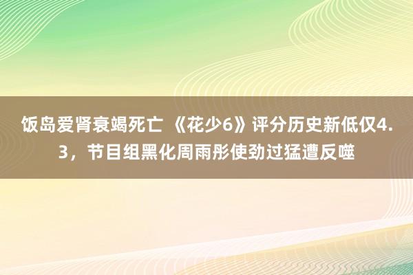 饭岛爱肾衰竭死亡 《花少6》评分历史新低仅4.3，节目组黑化周雨彤使劲过猛遭反噬