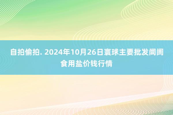 自拍偷拍. 2024年10月26日寰球主要批发阛阓食用盐价钱行情