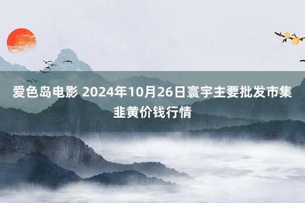 爱色岛电影 2024年10月26日寰宇主要批发市集韭黄价钱行情