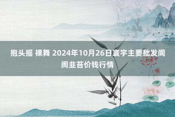 抱头摇 裸舞 2024年10月26日寰宇主要批发阛阓韭苔价钱行情