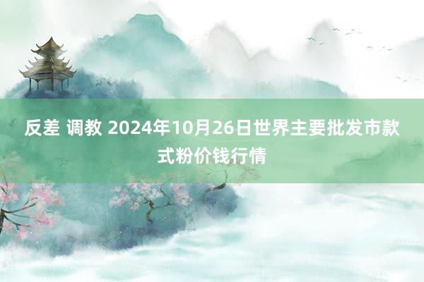 反差 调教 2024年10月26日世界主要批发市款式粉价钱行情