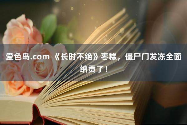 爱色岛.com 《长时不绝》枣糕，僵尸门发冻全面纳贡了！