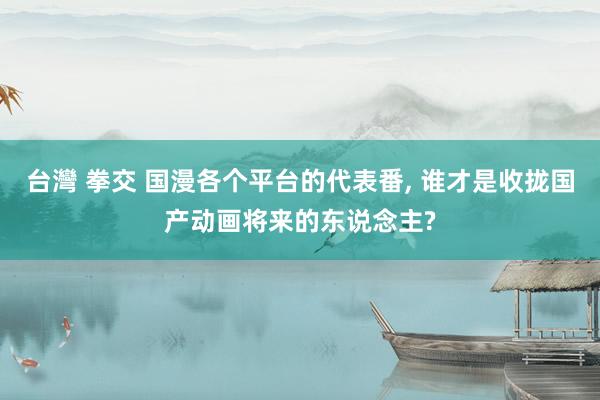 台灣 拳交 国漫各个平台的代表番， 谁才是收拢国产动画将来的东说念主?