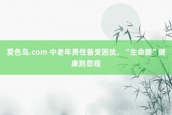 爱色岛.com 中老年男性备受困扰，“生命腺”健康别忽视