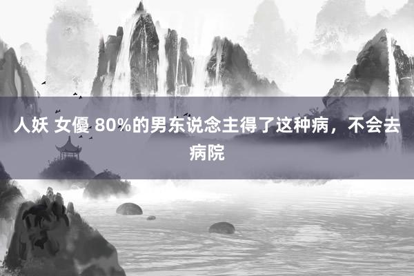 人妖 女優 80%的男东说念主得了这种病，不会去病院