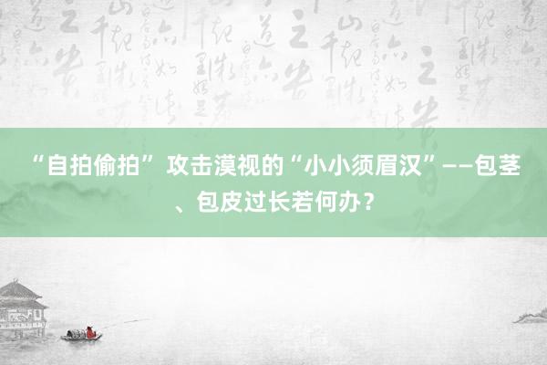 “自拍偷拍” 攻击漠视的“小小须眉汉”——包茎、包皮过长若何办？