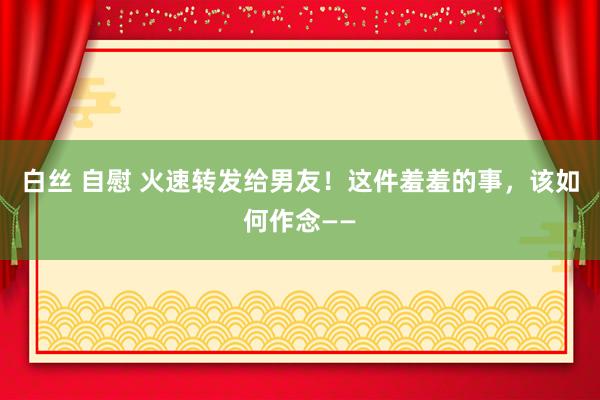 白丝 自慰 火速转发给男友！这件羞羞的事，该如何作念——