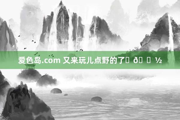 爱色岛.com 又来玩儿点野的了✌🏽