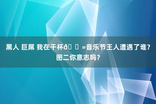 黑人 巨屌 我在干杯🍻音乐节王人遭遇了谁？图二你意志吗？