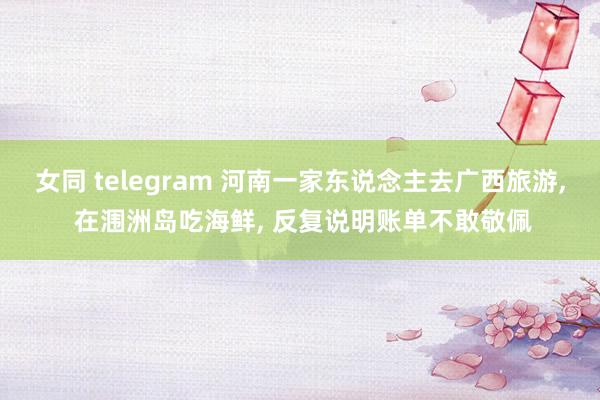 女同 telegram 河南一家东说念主去广西旅游， 在涠洲岛吃海鲜， 反复说明账单不敢敬佩