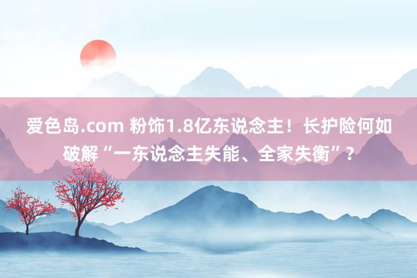 爱色岛.com 粉饰1.8亿东说念主！长护险何如破解“一东说念主失能、全家失衡”？