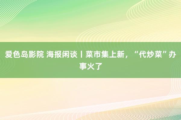 爱色岛影院 海报闲谈丨菜市集上新，“代炒菜”办事火了