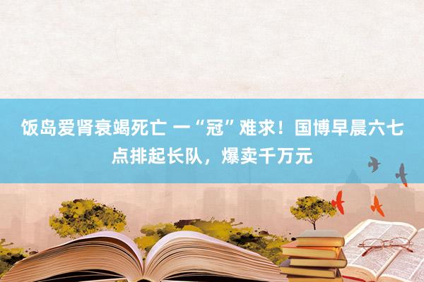 饭岛爱肾衰竭死亡 一“冠”难求！国博早晨六七点排起长队，爆卖千万元