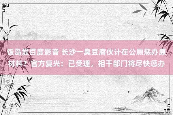 饭岛爱百度影音 长沙一臭豆腐伙计在公厕惩办原材料？官方复兴：已受理，相干部门将尽快惩办