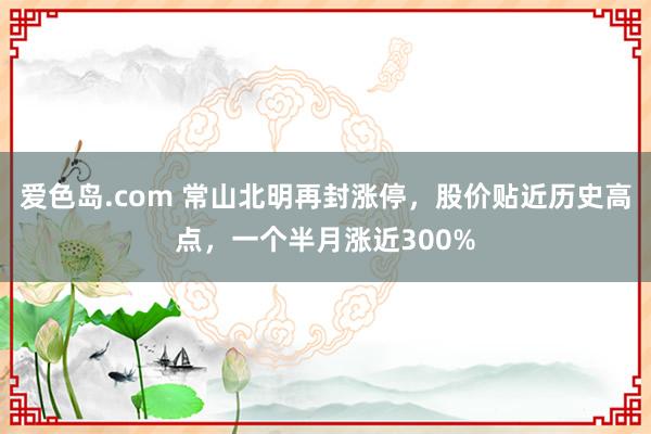 爱色岛.com 常山北明再封涨停，股价贴近历史高点，一个半月涨近300%