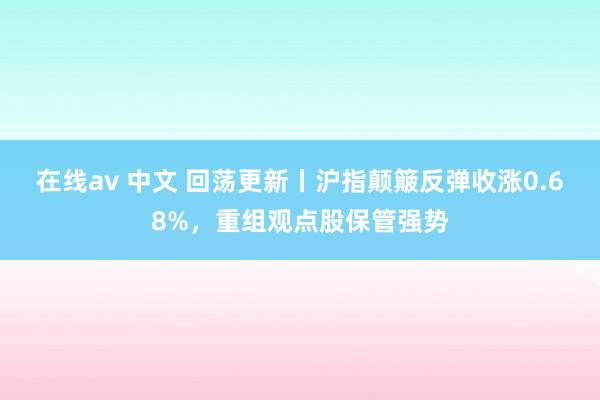 在线av 中文 回荡更新丨沪指颠簸反弹收涨0.68%，重组观点股保管强势