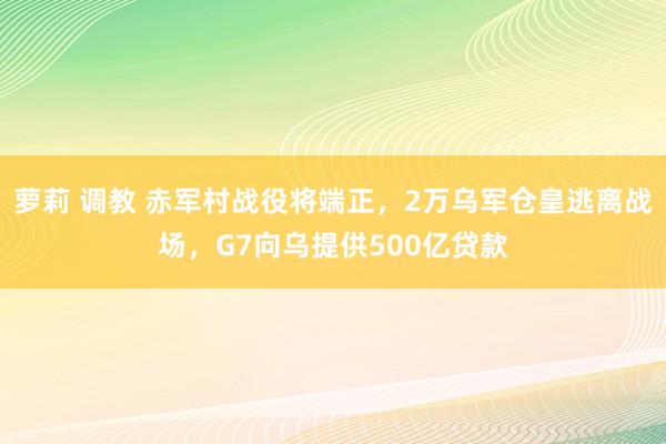 萝莉 调教 赤军村战役将端正，2万乌军仓皇逃离战场，G7向乌提供500亿贷款