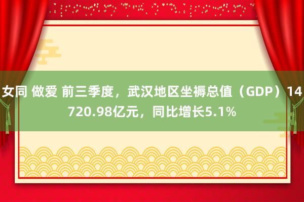 女同 做爱 前三季度，武汉地区坐褥总值（GDP）14720.98亿元，同比增长5.1%