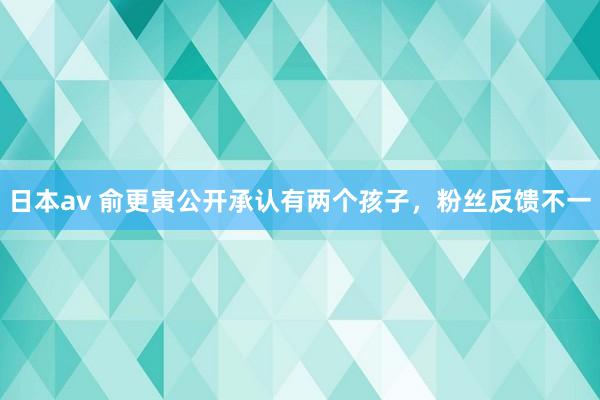 日本av 俞更寅公开承认有两个孩子，粉丝反馈不一