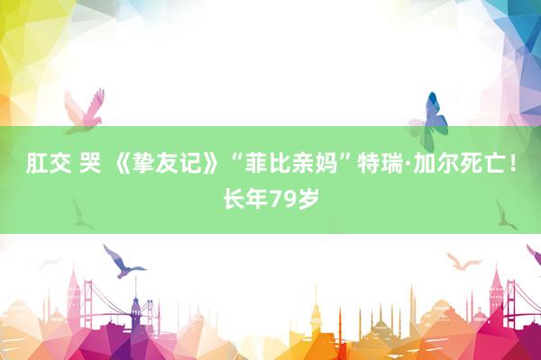 肛交 哭 《挚友记》“菲比亲妈”特瑞·加尔死亡！长年79岁