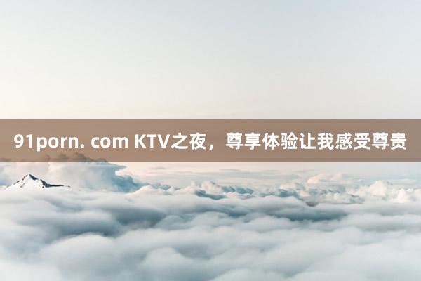 91porn. com KTV之夜，尊享体验让我感受尊贵