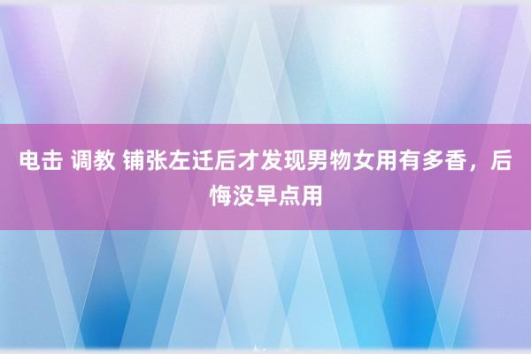 电击 调教 铺张左迁后才发现男物女用有多香，后悔没早点用