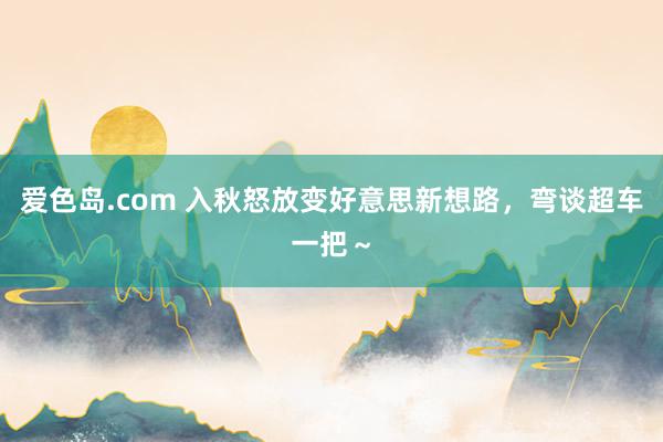 爱色岛.com 入秋怒放变好意思新想路，弯谈超车一把～