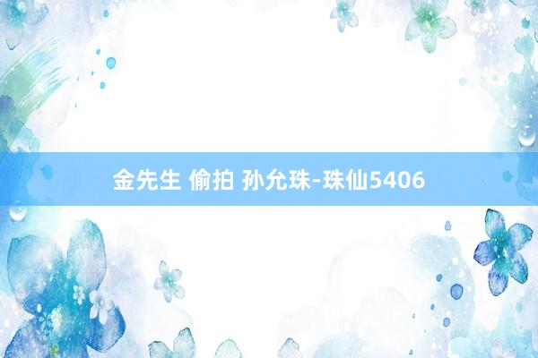 金先生 偷拍 孙允珠-珠仙5406