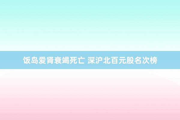 饭岛爱肾衰竭死亡 深沪北百元股名次榜