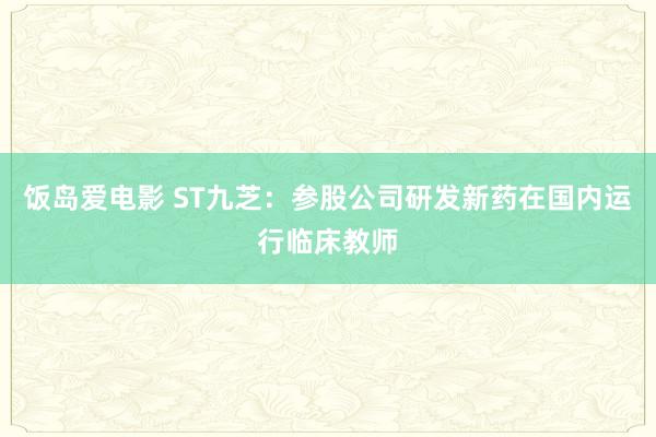 饭岛爱电影 ST九芝：参股公司研发新药在国内运行临床教师