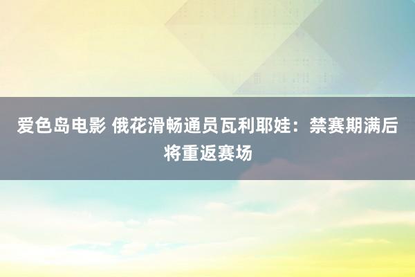 爱色岛电影 俄花滑畅通员瓦利耶娃：禁赛期满后将重返赛场