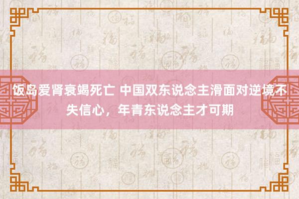 饭岛爱肾衰竭死亡 中国双东说念主滑面对逆境不失信心，年青东说念主才可期