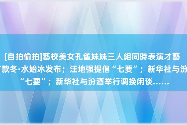 [自拍偷拍]藝校美女孔雀妹妹三人組同時表演才藝 【酒业要闻】 茅台首款冬·水始冰发布；汪地强提倡“七要”；新华社与汾酒举行调换闲谈......