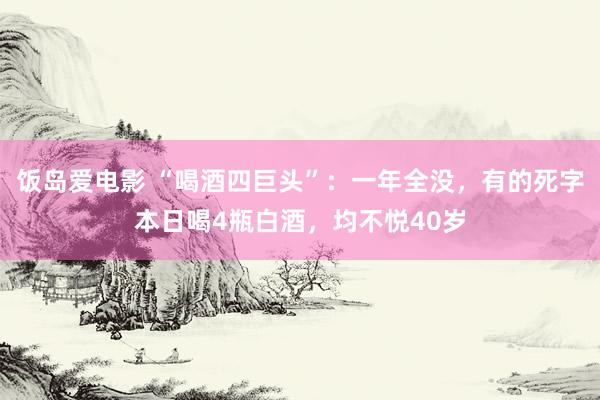 饭岛爱电影 “喝酒四巨头”：一年全没，有的死字本日喝4瓶白酒，均不悦40岁