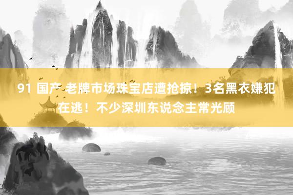 91 国产 老牌市场珠宝店遭抢掠！3名黑衣嫌犯在逃！不少深圳东说念主常光顾