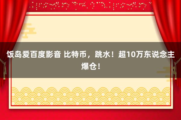 饭岛爱百度影音 比特币，跳水！超10万东说念主爆仓！