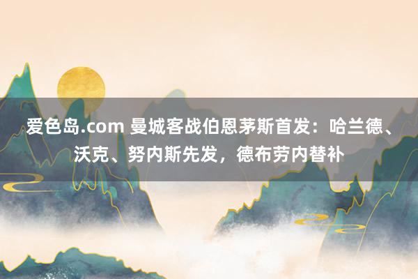 爱色岛.com 曼城客战伯恩茅斯首发：哈兰德、沃克、努内斯先发，德布劳内替补