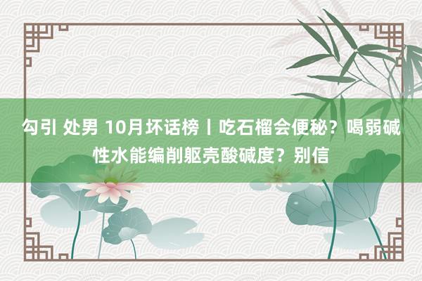 勾引 处男 10月坏话榜丨吃石榴会便秘？喝弱碱性水能编削躯壳酸碱度？别信