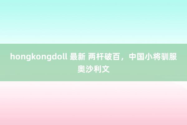 hongkongdoll 最新 两杆破百，中国小将驯服奥沙利文