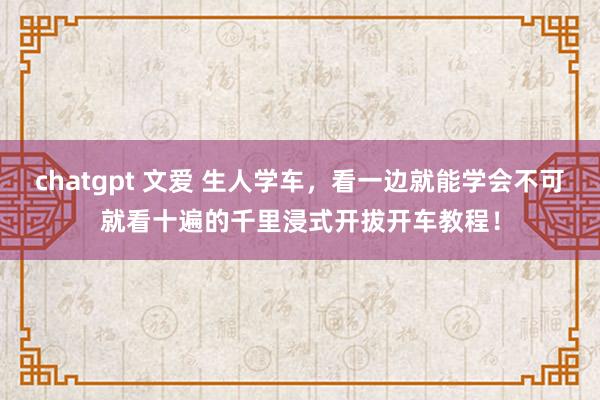 chatgpt 文爱 生人学车，看一边就能学会不可就看十遍的千里浸式开拔开车教程！