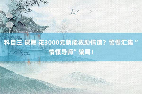 科目三 裸舞 花3000元就能救助情谊？警惕汇集“情愫导师”骗局！