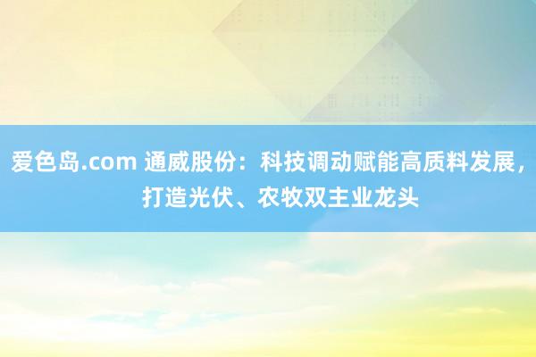 爱色岛.com 通威股份：科技调动赋能高质料发展，    打造光伏、农牧双主业龙头